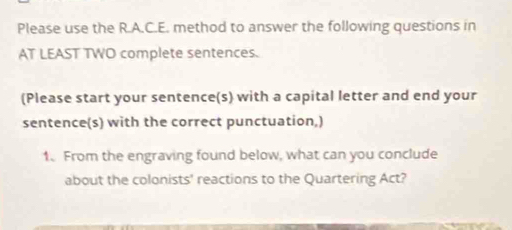 Please use the R.A.C.E. method to answer the following questions in 
AT LEAST TWO complete sentences. 
(Please start your sentence(s) with a capital letter and end your 
sentence(s) with the correct punctuation,) 
1. From the engraving found below, what can you conclude 
about the colonists' reactions to the Quartering Act?