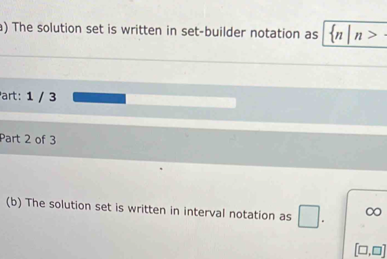 The solution set is written in set-builder notation as  n|n>-
Part: 1 / 3 
Part 2 of 3 
(b) The solution set is written in interval notation as □. ∞
[□ ,□ ]