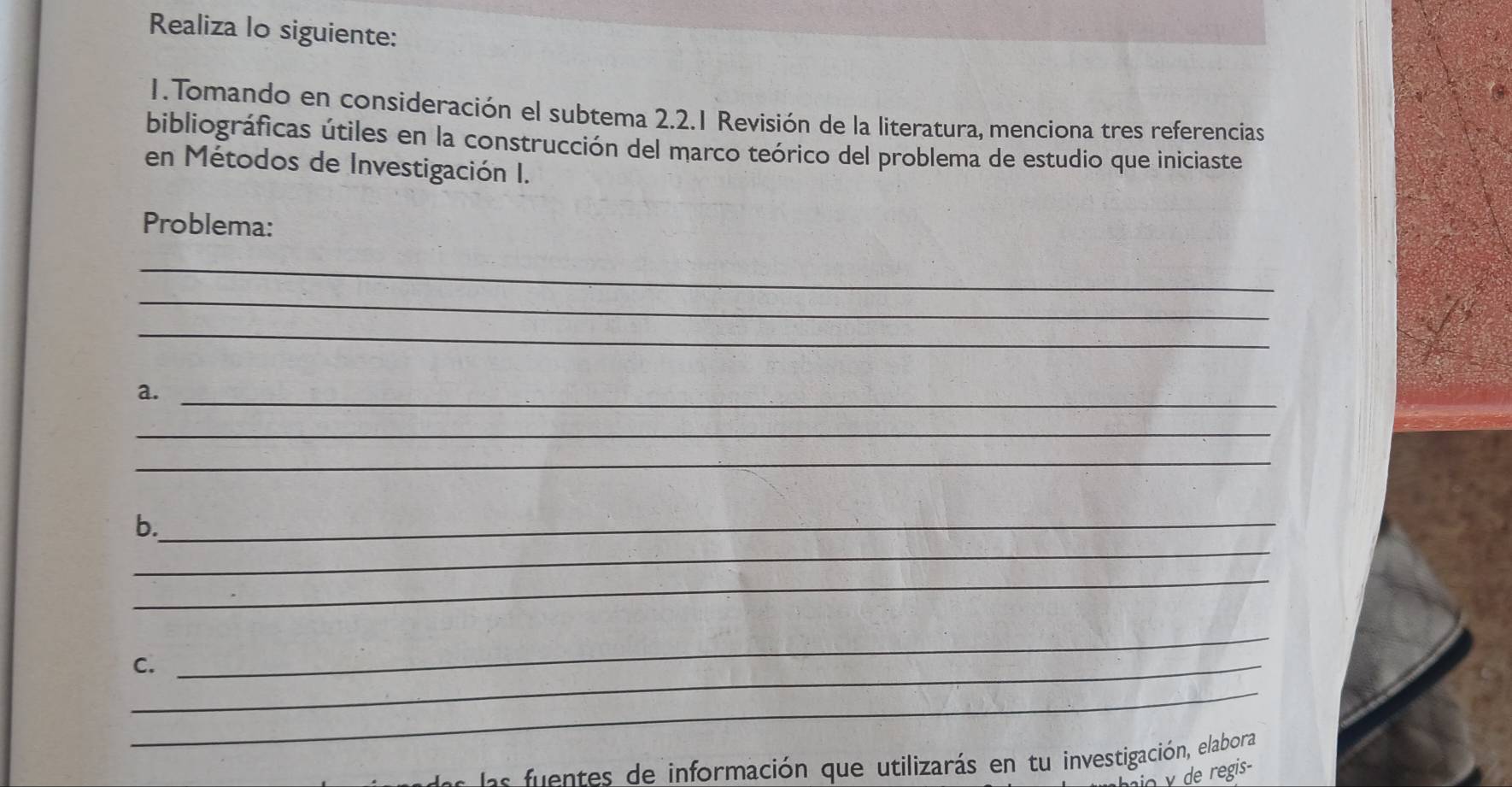 Realiza lo siguiente: 
1. Tomando en consideración el subtema 2.2.1 Revisión de la literatura, menciona tres referencias 
bibliográficas útiles en la construcción del marco teórico del problema de estudio que iniciaste 
en Métodos de Investigación I. 
Problema: 
_ 
_ 
_ 
a._ 
_ 
_ 
b._ 
_ 
_ 
_C. 
_ 
_ 
efuentes de información que utilizarás en tu investigación, elabora 
γ de regis-