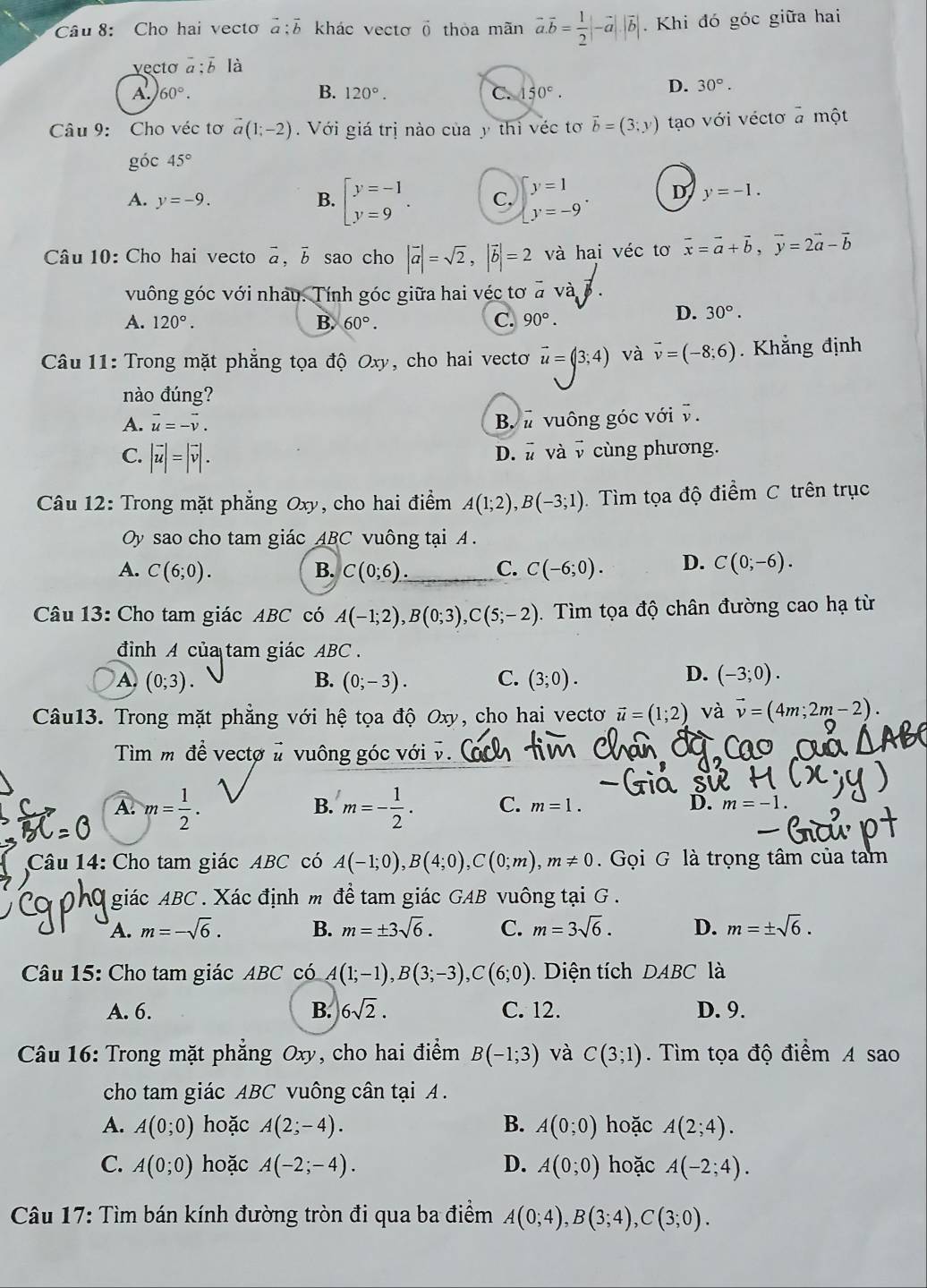 Cho hai vecto à ;5 khác vecto vector O thòa mãn vector a.vector b= 1/2 |-vector a|.|vector b|. Khi đó góc giữa hai
vecto vector a:overline bIdot a
A. 60°. B. 120°. C. 150°.
D. 30°.
Câu 9: Cho véc tơ vector a(1;-2) Với giá trị nào của y thì véc tơ vector b=(3;y) tạo với véctơ a một
góc 45°
A. y=-9. B. beginbmatrix y=-1 y=9endarray. . C, beginarrayl y=1 y=-9endarray. . D y=-1.
Câu 10: Cho hai vecto overline a. b sao cho |vector a|=sqrt(2),|vector b|=2 và hai véc tơ vector x=vector a+vector b,vector y=2vector a-vector b
vuông góc với nhâu. Tính góc giữa hai véc tơ a và B
A. 120°. B. 60°. C. 90°.
D. 30°.
Câu 11: Trong mặt phẳng tọa độ Oxy, cho hai vectoơ vector u=(3;4) và vector v=(-8;6). Khẳng định
nào đúng?
A. vector u=-vector v. B  vuông góc với v.
C. |vector u|=|vector v|.
D. vector u và vector v cùng phương.
Câu 12: Trong mặt phẳng Oxy, cho hai điểm A(1;2),B(-3;1). Tìm tọa độ điểm C trên trục
Oy sao cho tam giác ABC vuông tại A .
A. C(6;0). B. C(0;6) C. C(-6;0). D. C(0;-6).
Câu 13: Cho tam giác ABC có A(-1;2),B(0;3),C(5;-2). Tìm tọa độ chân đường cao hạ từ
đinh A của tam giác ABC .
D.
A. (0;3). (0;-3). C. (3;0). (-3;0).
B.
Câu13. Trong mặt phẳng với hệ tọa độ Oxy, cho hai vecto vector u=(1;2) và vector v=(4m;2m-2).
Tìm m đề vectơ # vuông góc với v
A. m= 1/2 . m=- 1/2 . C. m=1. D. m=-1.
B.
Câu 14: Cho tam giác ABC có A(-1;0),B(4;0),C(0;m),m!= 0. Gọi G là trọng tâm của tam
giác ABC . Xác định m đề tam giác GAB vuông tại G .
A. m=-sqrt(6). B. m=± 3sqrt(6). C. m=3sqrt(6). D. m=± sqrt(6).
Câu 15: Cho tam giác ABC có A(1;-1),B(3;-3),C(6;0) Diện tích DABC là
A. 6. B. 6sqrt(2). C. 12. D. 9.
Câu 16: Trong mặt phẳng Oxy, cho hai điểm B(-1;3) và C(3;1). Tìm tọa độ điểm A sao
cho tam giác ABC vuông cân tại A.
A. A(0;0) hoặc A(2;-4). B. A(0;0) hoặc A(2;4).
C. A(0;0) hoặc A(-2;-4). D. A(0;0) hoặc A(-2;4).
Câu 17: Tìm bán kính đường tròn đi qua ba điểm A(0;4),B(3;4),C(3;0).