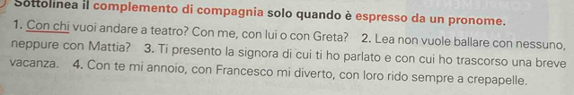 Sottolinea il complemento di compagnia solo quando è espresso da un pronome. 
1. Con chi vuoi andare a teatro? Con me, con lui o con Greta? 2. Lea non vuole ballare con nessuno, 
neppure con Mattia? 3. Ti presento la signora di cui ti ho parlato e con cui ho trascorso una breve 
vacanza. 4. Con te mi annoio, con Francesco mi diverto, con loro rido sempre a crepapelle.