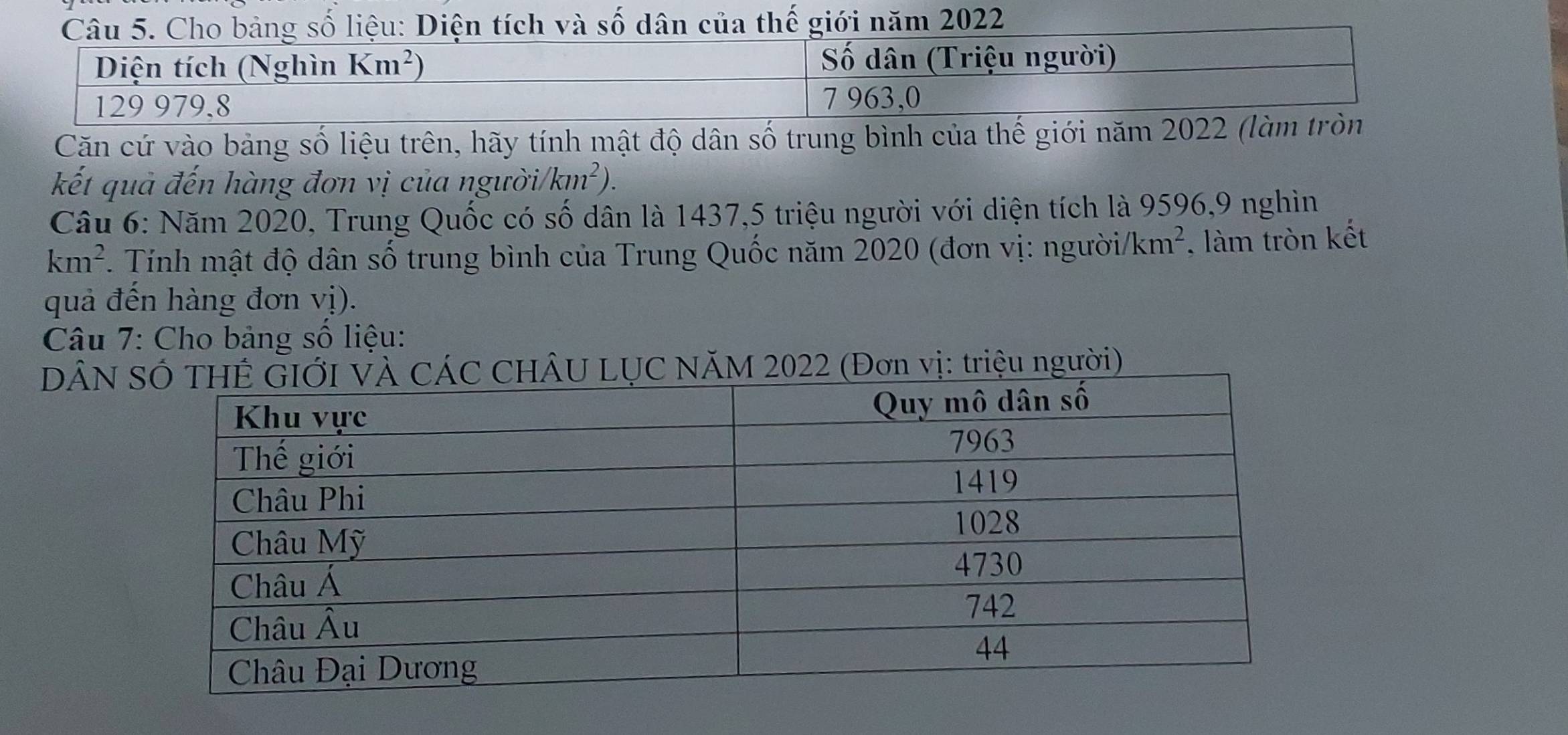 Căn cứ vào bảng số liệu trên, hãy tính mật độ dân số trung bình của thế giới năm 2022 (làm tròn
kết quả đến hàng đơn vị của người /km^2).
Câu 6: Năm 2020, Trung Quốc có số dân là 1437,5 triệu người với diện tích là 9596,9 nghìn
km^2 Tính mật độ dân số trung bình của Trung Quốc năm 2020 (đơn vị: ngườii /km^2 , làm tròn kết
quả đến hàng đơn vị).
Câu 7: Cho bảng số liệu:
DÂN  (Đơn vị: triệu người)