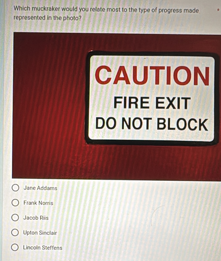 Which muckraker would you relate most to the type of progress made
represented in the photo?
CAUTION
FIRE EXIT
DO NOT BLOCK
Jane Addams
Frank Norris
Jacob Riis
Upton Sinclair
Lincoln Steffens