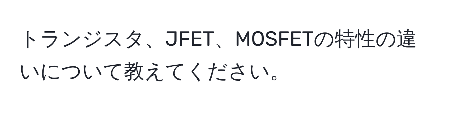 トランジスタ、JFET、MOSFETの特性の違いについて教えてください。