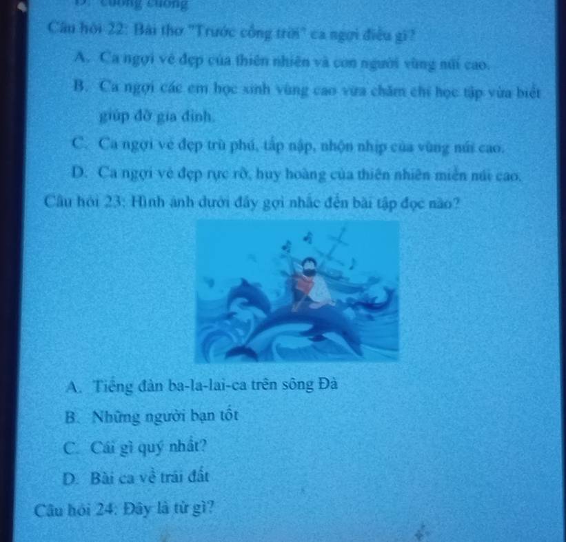 Cuống Cuơng
Câu hội 22: Bài thơ 'Trước cổng trời" ca ngợi điều gi?
A. Ca ngợi về đẹp của thiên nhiên và con người vùng núi cao.
B. Ca ngợi các em học sinh vùng cao vừa chăm chi học tập vừa biết
giúp dỡ gia dình.
C. Ca ngợi về đẹp trù phú, tấp nập, nhộn nhịp của vùng núi cao.
D. Ca ngợi vẻ đẹp rực rỡ, huy hoàng của thiên nhiên miên núi cao.
Câu hỏi 23: Hình ảnh dưới đây gọi nhắc đến bài tập đọc não?
A. Tiếng đàn ba-la-lai-ca trên sông Đà
B. Những người bạn tốt
C. Cái gì quý nhất?
D. Bài ca về trái đất
Câu hỏi 24: Đây là từ gì?