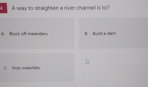 A way to straighten a river channel is to?
A: Block off meanders B: Build a dam
C: Stop waterfalls