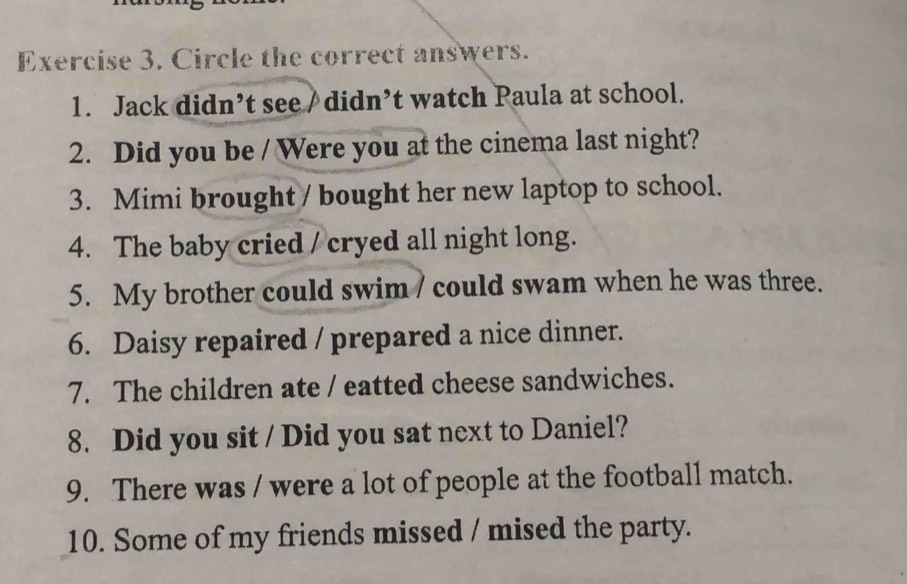 Circle the correct answers. 
1. Jack didn’t see / didn’t watch Paula at school. 
2. Did you be / Were you at the cinema last night? 
3. Mimi brought / bought her new laptop to school. 
4. The baby cried / cryed all night long. 
5. My brother could swim / could swam when he was three. 
6. Daisy repaired / prepared a nice dinner. 
7. The children ate / eatted cheese sandwiches. 
8. Did you sit / Did you sat next to Daniel? 
9. There was / were a lot of people at the football match. 
10. Some of my friends missed / mised the party.