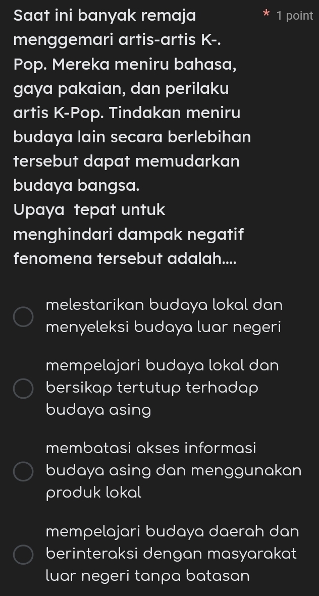 Saat ini banyak remaja 1 point
menggemari artis-artis K-.
Pop. Mereka meniru bahasa,
gaya pakaian, dan perilaku
artis K-Pop. Tindakan meniru
budaya lain secara berlebihan
tersebut dapat memudarkan
budaya bangsa.
Upaya tepat untuk
menghindari dampak negatif
fenomena tersebut adalah....
melestarikan budaya lokal dan
menyeleksi budaya luar negeri
mempelajari budaya lokal dan
bersikap tertutup terhadap
budaya asing
membatasi akses informasi
budaya asing dan menggunakan
produk lokal
mempelajari budaya daerah dan
berinteraksi dengan masyarakat
luar negeri tanpa batasan