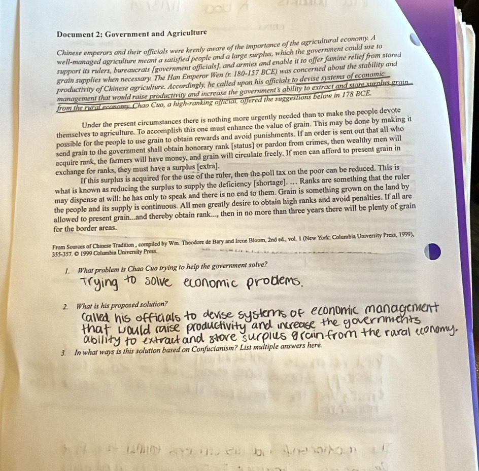 Document 2; Government and Agriculture
Chinese emperors and their officials were keenly aware of the importance of the agricultural economy. A
well-managed agriculture meant a satisfied people and a large surplus, which the government could use to
support its rulers, bureaucrats [government officials], and armies and enable it to offer famine relief from stored
grain supplies when necessary. The Han Emperor Wen (r. 180-157 BCE) was concerned about the stability and
productivity of Chinese agriculture. Accordingly, he called upon his officials to devise systems of economic 
management that would raise productivity and increase the government's ability to extract and store surplus grain
from the rural economy Chao Cuo, a high-ranking official, offered the suggestions below in 178 BCE.
Under the present circumstances there is nothing more urgently needed than to make the people devote
themselves to agriculture. To accomplish this one must enhance the value of grain. This may be done by making it
possible for the people to use grain to obtain rewards and avoid punishments. If an order is sent out that all who
send grain to the government shall obtain honorary rank [status] or pardon from crimes, then wealthy men will
acquire rank, the farmers will have money, and grain will circulate freely. If men can afford to present grain in
exchange for ranks, they must have a surplus [extra].
If this surplus is acquired for the use of the ruler, then the poll tax on the poor can be reduced. This is
what is known as reducing the surplus to supply the deficiency [shortage]. … Ranks are something that the ruler
may dispense at will: he has only to speak and there is no end to them. Grain is something grown on the land by
the people and its supply is continuous. All men greatly desire to obtain high ranks and avoid penalties. If all are
allowed to present grain...and thereby obtain rank..., then in no more than three years there will be plenty of grain
for the border areas.
From Sources of Chinese Tradition , compiled by Wm. Theodore de Bary and Irene Bloom, 2nd ed., vol. I (New York: Columbia University Press, 1999),
355-357. © 1999 Columbia University Press.
1. What problem is Chao Cuo trying to help the government solve?
2. What is his proposed solution?
3. In what ways is this solution based on Confucianism? List multiple answers here.