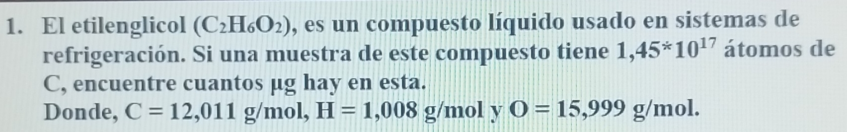 El etilenglicol (C_2H_6O_2) , es un compuesto líquido usado en sistemas de 
refrigeración. Si una muestra de este compuesto tiene 1,45^*10^(17) átomos de 
C, encuentre cuantos μg hay en esta. 
Donde, C=12,011g/mol, H=1,008g/mol y O=15,999g/mol.