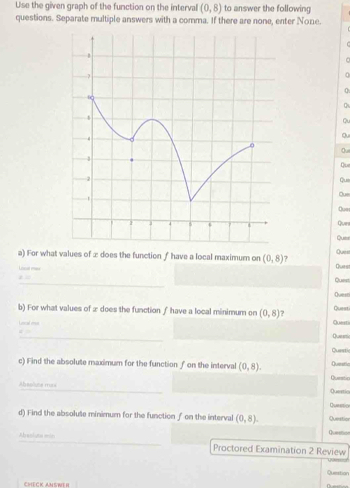 Use the given graph of the function on the interval (0,8) to answer the following 
questions. Separate multiple answers with a comma. If there are none, enter None.
0
a 
Qu 
Qu 
Qui 
Que 
Que 
Que 
Ques 
Ques 
Ques 
Ques 
a) For what values of æ does the function ∫ have a local maximum on (0,8) ? Quest 
Losst max 
_ 
Quest 
Quest 
b) For what values of æ does the function ∫ have a local minimum on (0,8) Questi 
Leical es Questi 
_ 
Questic 
Questic 
c) Find the absolute maximum for the function ∫ on the interval (0,8). Questic 
Questio 
_ 
Absolute maxi 
Queatio 
Questicn 
d) Find the absolute minimum for the function ƒ on the interval (0,8). Question Question 
_ 
Absoluta min 
Proctored Examination 2 Review 
Question 
CHECK ANSWER Question