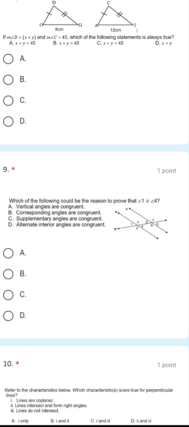 If m∠ D=(x+y) and m∠ C=45 , which of the following statements is always true?
A. x+y=45 B. x+y>45 C. x+y<45</tex> D. x=y
A.
B.
C.
D.
9. * 1 point
Which of the following could be the reason to prove that ∠ 1≌ ∠ 4
A. Vertical angles are congruent.
B. Corresponding angles are congruent.
C. Supplementary angles are congruent.
D. Alternate interior angles are congruent.
A.
B.
C.
D.
10. * 1 point
Refer to the characteristics below. Which characteristic(s) is/are true for perpendicular
lines?
i. Lines are coplanar.
ii. Lines intersect and form right angles
iii. Lines do not intersect.
A. i only B. i and i C. i and ⅲi D. ii and iii