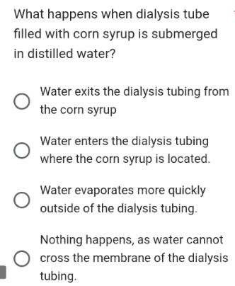 What happens when dialysis tube
filled with corn syrup is submerged
in distilled water?
Water exits the dialysis tubing from
the corn syrup
Water enters the dialysis tubing
where the corn syrup is located.
Water evaporates more quickly
outside of the dialysis tubing.
Nothing happens, as water cannot
cross the membrane of the dialysis
tubing.