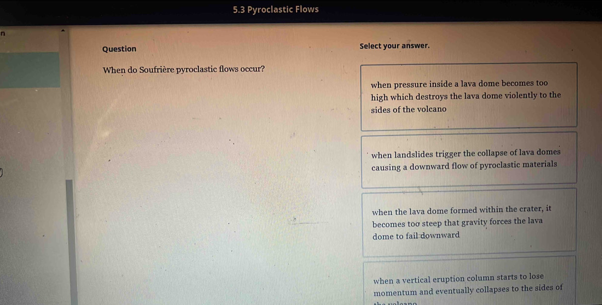 5.3 Pyroclastic Flows
n
Question Select your answer.
When do Soufrière pyroclastic flows occur?
when pressure inside a lava dome becomes too
high which destroys the lava dome violently to the
sides of the volcano
when landslides trigger the collapse of lava domes
causing a downward flow of pyroclastic materials
when the lava dome formed within the crater, it
becomes toσ steep that gravity forces the lava
dome to fail downward
when a vertical eruption column starts to lose
momentum and eventually collapses to the sides of