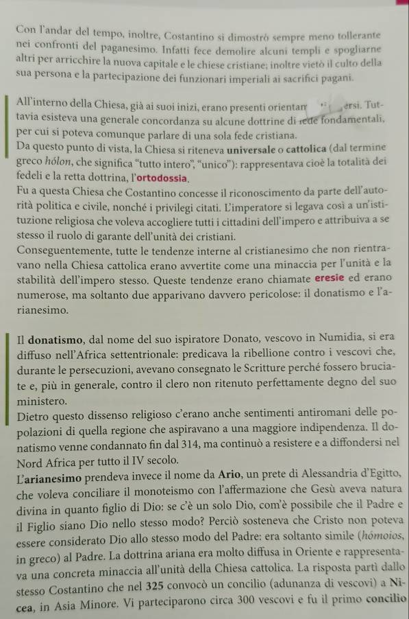 Con l'andar del tempo, inoltre, Costantino si dimostrò sempre meno tollerante
nei confronti del paganesimo. Infatti fece demolire alcuni templi e spogliarne
altri per arricchire la nuova capitale e le chiese cristiane; inoltre vietò il culto della
sua persona e la partecipazione dei funzionari imperiali ai sacrifici pagani.
All'interno della Chiesa, già ai suoi inizi, erano presenti orientam__ ersi. Tut-
tavia esisteva una generale concordanza su alcune dottrine di lede fondamentali.
per cui si poteva comunque parlare di una sola fede cristiana.
Da questo punto di vista, la Chiesa si riteneva universale o cattolica (dal termine
greco hólon, che significa ''tutto intero”, “unico”): rappresentava cioè la totalità dei
fedeli e la retta dottrina, lortodossia.
Fu a questa Chiesa che Costantino concesse il riconoscimento da parte dell’auto-
rità politica e civile, nonché i privilegi citati. L'imperatore si legava così a un'isti-
tuzione religiosa che voleva accogliere tutti i cittadini dell’impero e attribuiva a se
stesso il ruolo di garante dell’unità dei cristiani.
Conseguentemente, tutte le tendenze interne al cristianesimo che non rientra-
vano nella Chiesa cattolica erano avvertite come una minaccia per l’'unità e la
stabilità dell’impero stesso. Queste tendenze erano chiamate eresie ed erano
numerose, ma soltanto due apparivano davvero pericolose: il donatismo e l’a-
rianesimo.
Il donatismo, dal nome del suo ispiratore Donato, vescovo in Numidia, si era
diffuso nell'Africa settentrionale: predicava la ribellione contro i vescovi che,
durante le persecuzioni, avevano consegnato le Scritture perché fossero brucia-
te e, più in generale, contro il clero non ritenuto perfettamente degno del suo
ministero.
Dietro questo dissenso religioso c’erano anche sentimenti antiromani delle po-
polazioni di quella regione che aspiravano a una maggiore indipendenza. Il do-
natismo venne condannato fin dal 314, ma continuò a resistere e a diffondersi nel
Nord Africa per tutto il IV secolo.
Larianesimo prendeva invece il nome da Ario, un prete di Alessandria d’Egitto,
che voleva conciliare il monoteismo con l’affermazione che Gesù aveva natura
divina in quanto figlio di Dio: se c’è un solo Dio, com’è possibile che il Padre e
il Figlio siano Dio nello stesso modo? Perciò sosteneva che Cristo non poteva
essere considerato Dio allo stesso modo del Padre: era soltanto simile (hómoios,
in greco) al Padre. La dottrina ariana era molto diffusa in Oriente e rappresenta-
va una concreta minaccia all’unità della Chiesa cattolica. La risposta partí dallo
stesso Costantino che nel 325 convocò un concilio (adunanza di vescovi) a Ni-
cea, in Asia Minore. Vi parteciparono circa 300 vescovi e fu il primo concilio