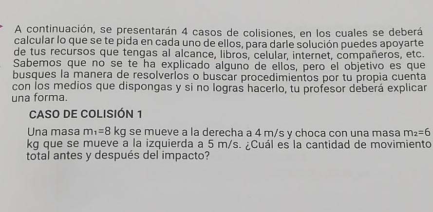 A continuación, se presentarán 4 casos de colisiones, en los cuales se deberá 
calcular lo que se te pida en cada uno de ellos, para darle solución puedes apoyarte 
de tus recursos que tengas al alcance, libros, celular, internet, compañeros, etc. 
Sabemos que no se te ha explicado alguno de ellos, pero el objetivo es que 
busques la manera de resolverlos o buscar procedimientos por tu propia cuenta 
con los medios que dispongas y si no logras hacerlo, tu profesor deberá explicar 
una forma. 
CASO DE COLISIÓN 1 
Una masa m_1=8kg se mueve a la derecha a 4 m/s y choca con una masa m_2=6
kg que se mueve a la izquierda a 5 m/s. ¿Cuál es la cantidad de movimiento 
total antes y después del impacto?