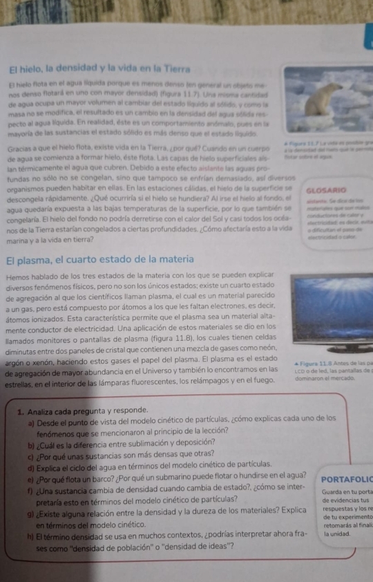 El hielo, la densidad y la vida en la Tierra
El hielo flota en el agua líquida porque es menos denso (en general un objets me
nos denso flotará en uno con mayor densidad) (figura 11.7). Una misma cantidad
de agua ocupa un mayor volumen al cambiar del estado líquido al sólido, y como ls
masa no se modifica, el resultado es un cambio en la denisidad del agua sólida res
pecto al agua líquida. En realidad, éste es un comportamiento anómalo, pues en la
mavoría de las sustancias el estado sólido es más denso que el estado liquido.
Gracias a que el hielo flota, existe vida en la Tierra, ¿por qué? Cuándo en un cuerpo # Figues t 1.7 Le vida es posbie qi
de agua se comienza a formar hielo, éste flota. Las capas de hielo superficiales aís- Notar sobre el agus a ls errtet dad rars qud ln gerte
lan térmicamente el agua que cubren. Debido a este efecto aislante las aguas pro
fundas no sólo no se congelan, sino que tampoco se enfrían demasiado, así diversos
organismos pueden habitar en ellas. En las estaciones cálidas, el hielo de la superficie se
descongela rápidamente. ¿Qué ocurriría si el hielo se hundiera? Al irse el hielo al fondo, el GLOSARIO
agua quedaría expuesta a las bajas temperaturas de la superficie, por lo que también se materiates que son malios aistanta. Se dico do los
congelaría. El hielo del fondo no podría derretirse con el calor del Sol y casi todos los océa- conductores de calor y electricidad: es decir, evita
nos de la Tierra estarían congelados a ciertas profundidades. ¿Cómo afectaría esto a la vida
marina y a la vida en tierra? electricided a culor o dificultan el paso de
El plasma, el cuarto estado de la materia
Hemos hablado de los tres estados de la matería con los que se pueden explicar
diversos fenómenos físicos, pero no son los únicos estados; existe un cuarto estado
de agregación al que los científicos llaman plasma, el cual es un material parecido
a un gas, pero está compuesto por átomos a los que les faltan electrones, es decir,
átomos ionizados. Esta característica permite que el plasma sea un material alta-
mente conductor de electricidad. Una aplicación de estos materiales se dio en los
llamados monitores o pantallas de plasma (figura 11.8), los cuales tienen celdas
diminutas entre dos paneles de cristal que contienen una mezcla de gases como neón,
argón o xenón, haciendo estos gases el papel del plasma. El plasma es el estado * Figura 11.8 Antes de las pa
de agregación de mayor abundancia en el Universo y también lo encontramos en las LCD o de led, las pantallas de 
estrellas, en el interior de las lámparas fluorescentes, los relámpagos y en el fuego. dominaron el merçado.
1. Analiza cada pregunta y responde.
a) Desde el punto de vista del modelo cinético de partículas, ¿cómo explicas cada uno de los
fenómenos que se mencionaron al principio de la lección?
b) ¿Cuál es la diferencia entre sublimación y deposición?
c) ¿Por qué unas sustancias son más densas que otras?
d) Explica el ciclo del agua en términos del modelo cinético de partículas.
e) ¿Por qué flota un barco? ¿Por qué un submarino puede flotar o hundirse en el agua? PORTAFOLIC
f) ¿Una sustancia cambia de densidad cuando cambia de estado?. ¿cómo se inter- Guarda en tu portá
pretaría esto en términos del modelo cinético de partículas? de evidencias tus
9) ¿Existe alguna relación entre la densidad y la dureza de los materiales? Explica respuestas y los r
en términos del modelo cinético. de tu experimento
h) El término densidad se usa en muchos contextos, ¿podrías interpretar ahora fra- la unidad.  retomarás al finali
ses como ''densidad de población'' o ''densidad de ideas''?