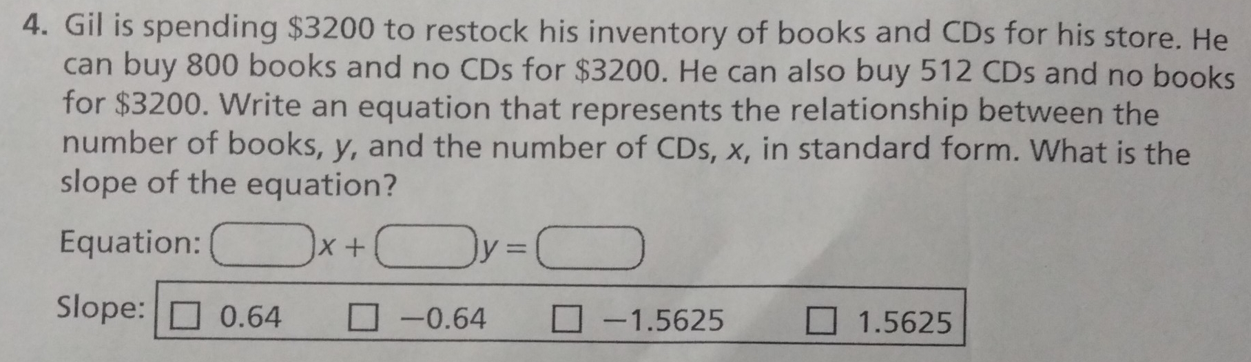 Gil is spending $3200 to restock his inventory of books and CDs for his store. He
can buy 800 books and no CDs for $3200. He can also buy 512 CDs and no books
for $3200. Write an equation that represents the relationship between the
number of books, y, and the number of CDs, x, in standard form. What is the
slope of the equation?
Equation: □ x+□ y=□
Slope: □ 0.64 □ -0.64 □ -1.5625 1.5625
□