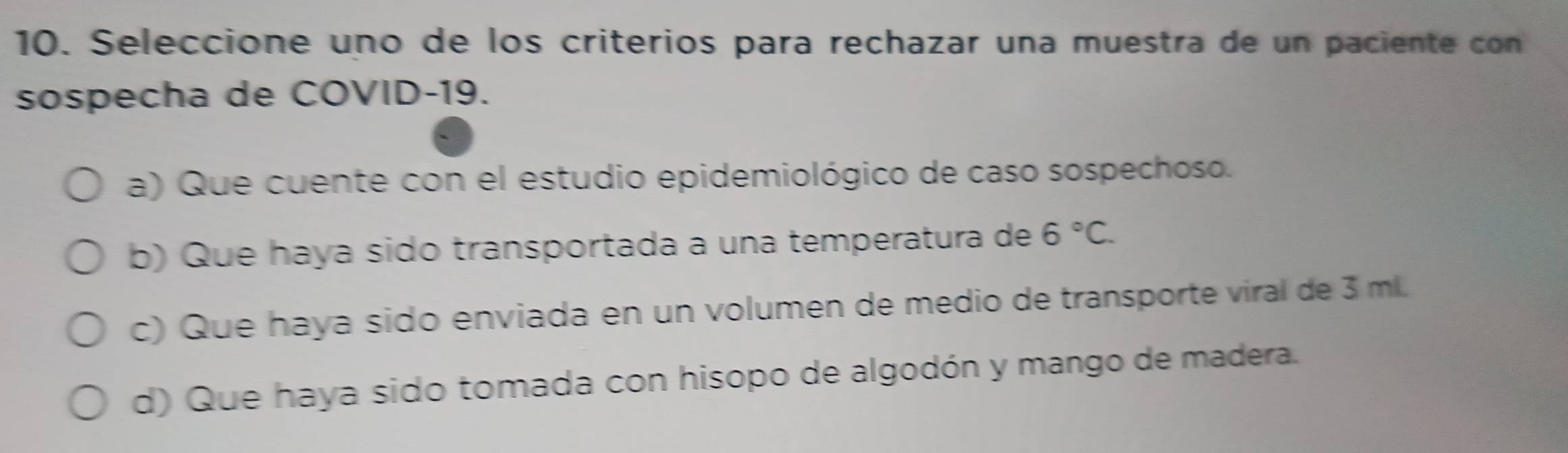 Seleccione uno de los criterios para rechazar una muestra de un paciente con
sospecha de COVID-19.
a) Que cuente con el estudio epidemiológico de caso sospechoso.
b) Que haya sido transportada a una temperatura de 6°C.
c) Que haya sido enviada en un volumen de medio de transporte viral de 3 ml.
d) Que haya sido tomada con hisopo de algodón y mango de madera.