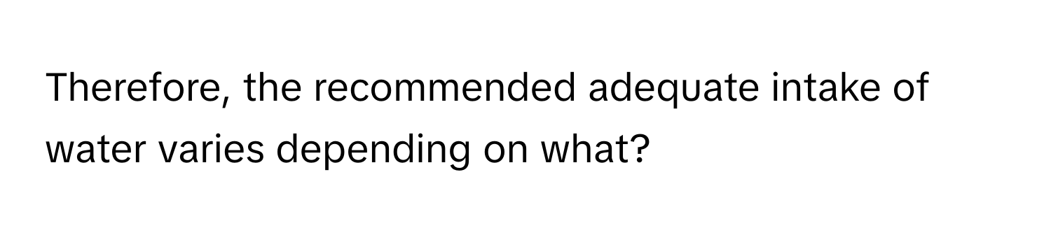 Therefore, the recommended adequate intake of water varies depending on what?