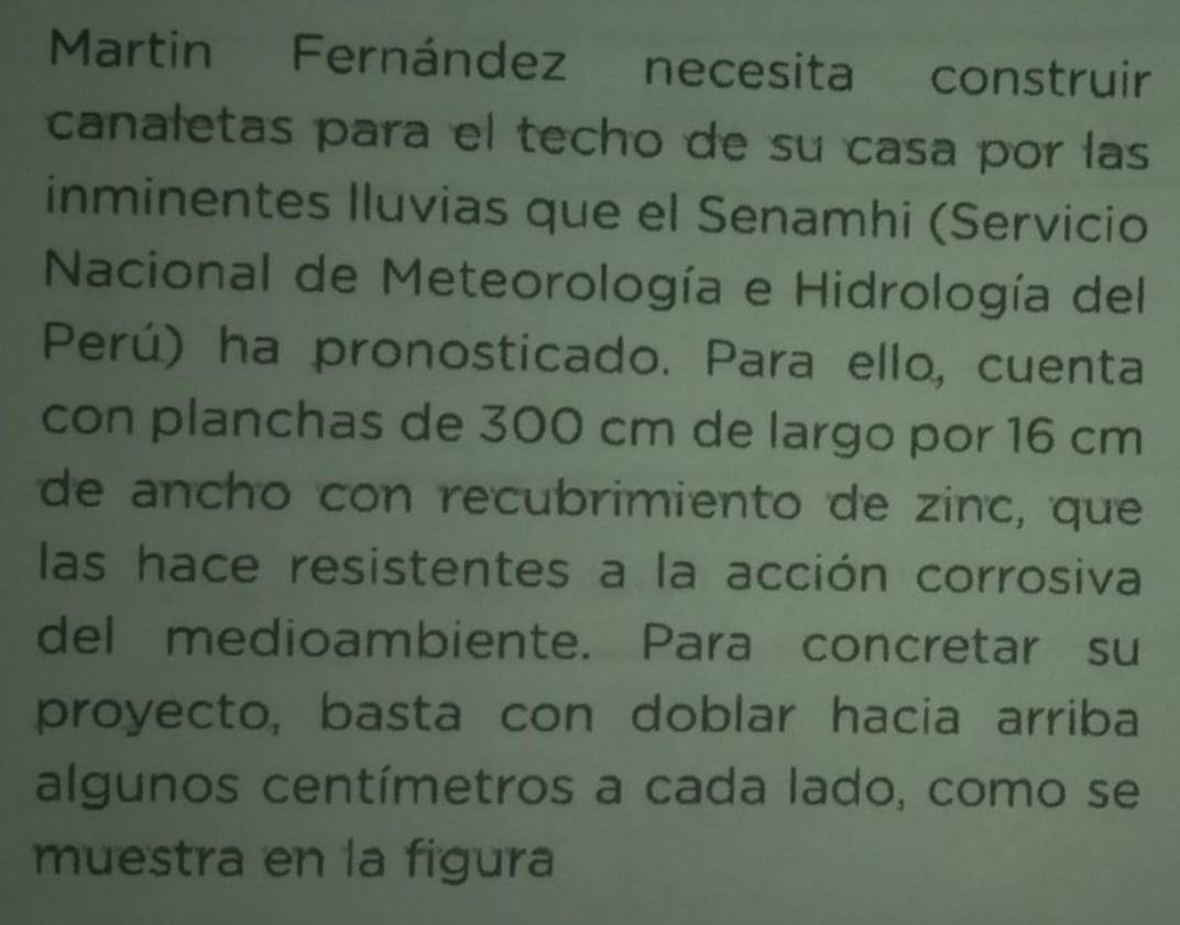 Martin Fernández necesita construir 
canaletas para el techo de su casa por las 
inminentes Iluvias que el Senamhi (Servicio 
Nacional de Meteorología e Hidrología del 
Perú) ha pronosticado. Para ello, cuenta 
con planchas de 300 cm de largo por 16 cm
de ancho con recubrimiento de zinc, que 
las hace resistentes a la acción corrosiva 
del medioambiente. Para concretar su 
proyecto, basta con doblar hacia arriba 
algunos centímetros a cada lado, como se 
muestra en la figura