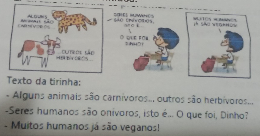 SER E S MANO S 
São onivorios, 
GT O & 
O QUE FOi. 
D INHO? 
Texto da tirinha: 
- Alguns animais são carnivoros... outros são herbivoros... 
-Seres humanos são onívoros, isto é... O que foi, Dinho? 
- Muitos humanos já são veganos!