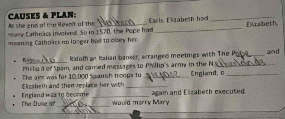 CAUSES & PLAN: 
At the end of the Revoit of the Earls, Elizabeth had 
_ 
many Catholics involved. So in 1570, the Pope had _Elizabeth, 
meaning Catholics no longer had to obey her. 
R_ Ridolf an Italian banker, arranged meetings with The_ 
and 
Phillip II of Spain, and carried messages to Phillip's army in the N_ 
The aim was for 10,000 Spanish troops to _England, o_ 
Elizabeth and then replace her with_ 
England was to become _again and Elizabeth executed. 
The Duke of _would marry Mary