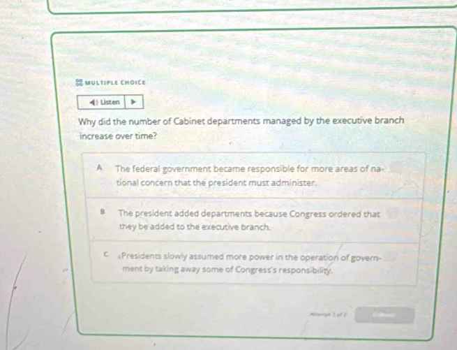 MUltpLe CHOiCe
4 Listen
Why did the number of Cabinet departments managed by the executive branch
increase over time?
A The federal government became responsible for more areas of na
tional concern that the president must administer.
B The president added departments because Congress ordered that
they be added to the executive branch.
CPresidents slowly assumed more power in the operation of govern-
ment by taking away some of Congress's responsibility.
rl 1 a 0 Ehret