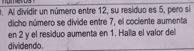 numeros ？ 
0. Al dividir un número entre 12, su residuo es 5, pero si 
dicho número se divide entre 7, el cociente aumenta 
en 2 y el residuo aumenta en 1. Halla el valor del 
dividendo.