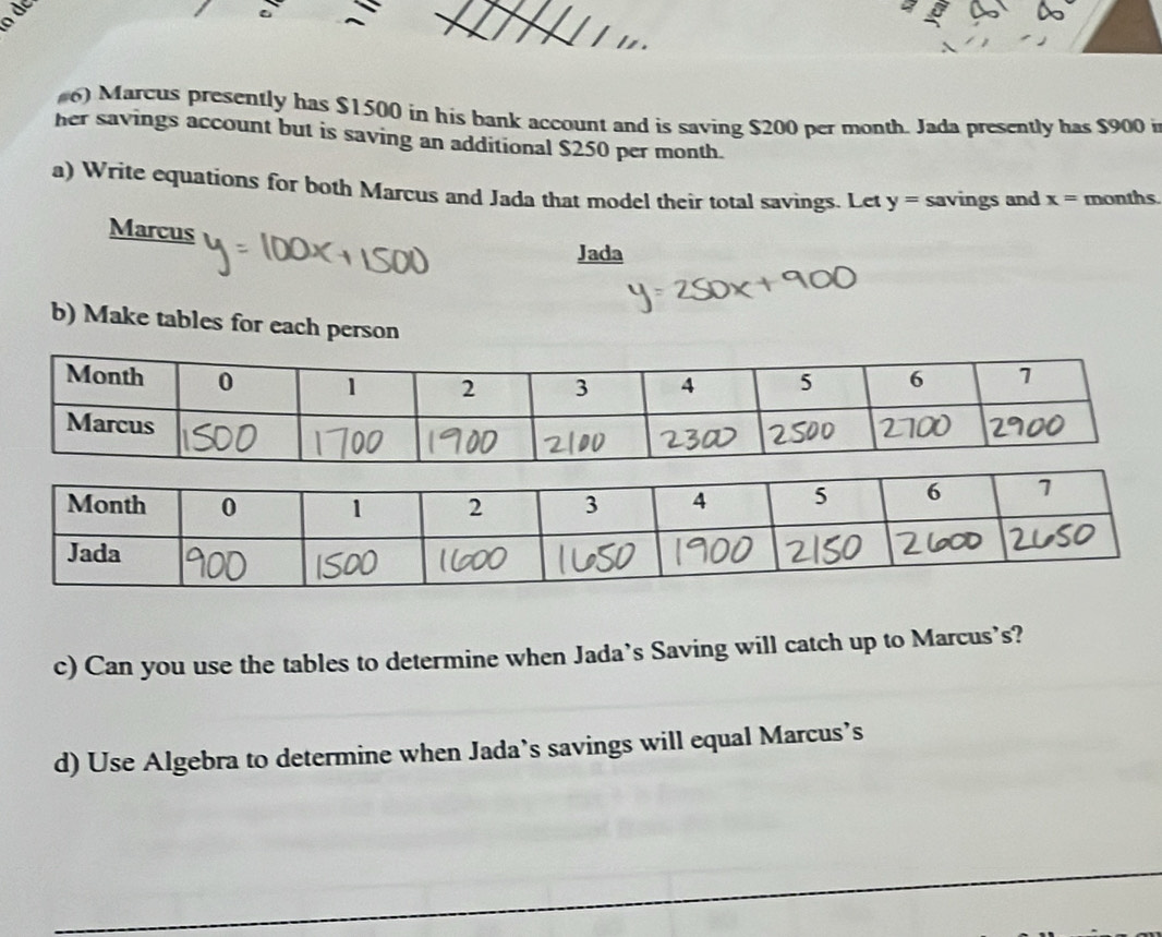 dc 
#6) Marcus presently has $1500 in his bank account and is saving $200 per month. Jada presently has $900 i 
her savings account but is saving an additional $250 per month. 
a) Write equations for both Marcus and Jada that model their total savings. Let y= savings and x= months
Marcus 
Jada 
b) Make tables for each person 
c) Can you use the tables to determine when Jada’s Saving will catch up to Marcus’s? 
d) Use Algebra to determine when Jada’s savings will equal Marcus’s 
_ 
_