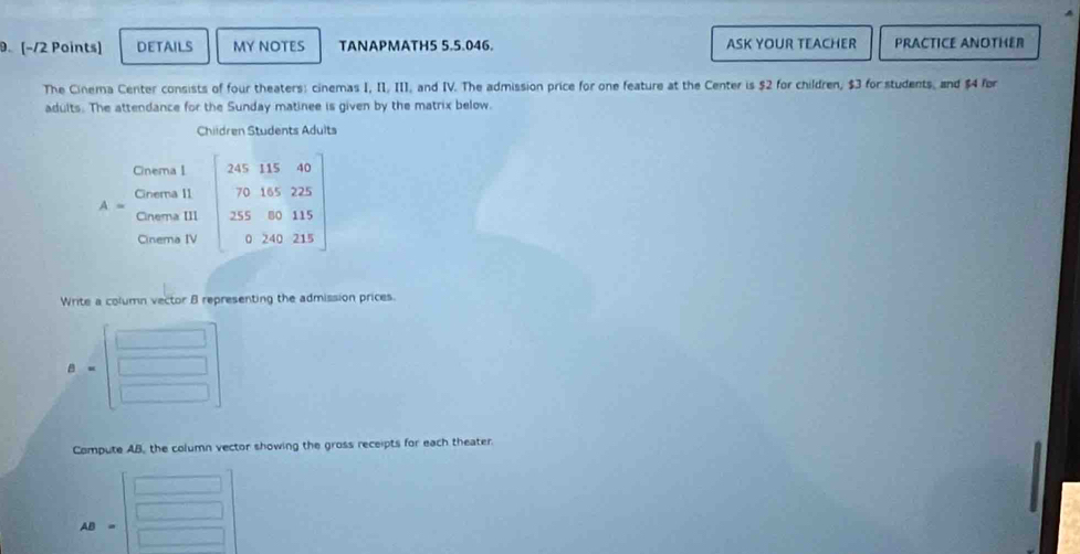 DETAILS MY NOTES TANAPMATH5 5.5.046. ASK YOUR TEACHER PRACTICE ANOTHER 
The Cinema Center consists of four theaters: cinemas I, II, III, and IV. The admission price for one feature at the Center is $2 for children, $3 for students, and $4 for 
adults. The attendance for the Sunday matinee is given by the matrix below. 
Children Students Adults 
Cinema 1
A= beginbmatrix 24511540 70145225 23580115 0240215endbmatrix
Cinema II 
Cinema III 
Cinema IV 
Write a column vector B representing the admission prices. 
B 
Compute AB, the column vector showing the gross receipts for each theater.
AB=