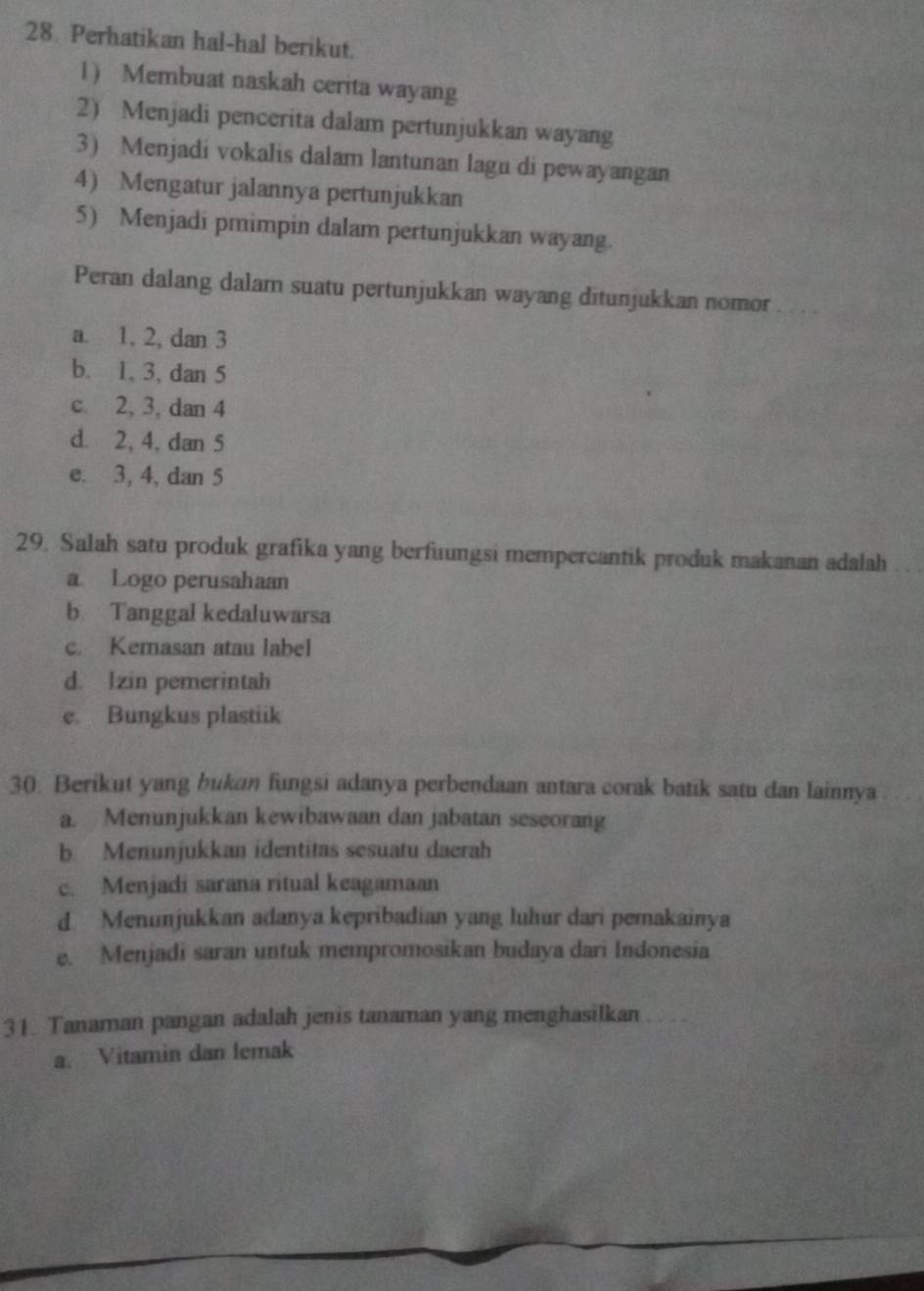 Perhatikan hal-hal berikut.
1 Membuat naskah cerita wayang
2) Menjadi pencerita dalam pertunjukkan wayang
3) Menjadi vokalis dalam lantunan lagu di pewayangan
4) Mengatur jalannya pertunjukkan
5) Menjadi pmimpin dalam pertunjukkan wayang.
Peran dalang dalam suatu pertunjukkan wayang ditunjukkan nomor_
a. 1, 2, dan 3
b. 1, 3, dan 5
c. 2, 3, dan 4
d. 2, 4, dan 5
e. 3, 4, dan 5
29, Salah satu produk grafika yang berfuungsi mempercantik produk makanan adalah
a Logo perusahaan
b Tanggal kedaluwarsa
c. Kemasan atau label
d. Izin pemerintah
e. Bungkus plastiik
30. Berikut yang bukan fungsi adanya perbendaan antara corak batik satu dan lainnya
a. Menunjukkan kewibawaan dan jabatan seseorang
b Menunjukkan identitas sesuatu daerah
c. Menjadi sarana ritual keagamaan
d. Menunjukkan adanya kepribadian yang luhur dari pemakainya
e. Menjadi saran untuk mempromosikan budaya dari Indonesia
31. Tanaman pangan adalah jenis tanaman yang menghasilkan
a. Vitamin dan lemak