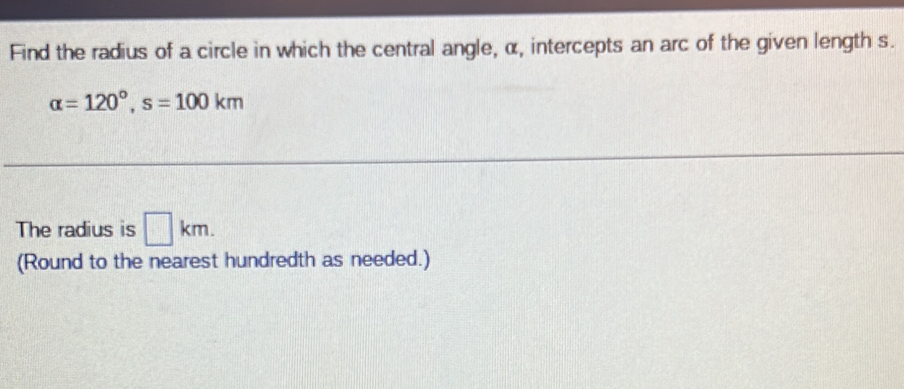 Find the radius of a circle in which the central angle, α, intercepts an arc of the given length s.
alpha =120°, s=100km
The radius is □ km. 
(Round to the nearest hundredth as needed.)