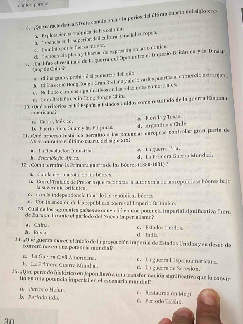 contemporánea
8. ¿Qué característica NO era común en los imperios del último cuarto del siglo X1x?
a. Explotación económica de las colonias.
b. Creencia en la superioridad cultural y racial europea.
c. Dominio por la fuerza militar.
d. Democracia plena y libertad de expresión en las colonias.
9. ¿Cuál fue el resultado de la guerra del Opio entre el Imperio Británico y la Dinastía
Qing de China?
a. China ganó y prohibió el comercio del opio.
b. China cedió Hong Kong a Gran Bretaña y abrió varios puertos al comercio extranjero.
c. No hubo cambios significativos en las relaciones comerciales.
d. Gran Bretaña cedió Hong Kong a China
10. ¿Qué territorios cedió España a Estados Unidos como resultado de la guerra Hispano
americana?
a. Cuba y México. c. Florida y Texas.
b. Puerto Rico, Guam y las Filipinas. d. Argentina y Chile
11. ¿Qué proceso histórico permitió a las potencias europeas controlar gran parte de
África durante el último cuarto del siglo x1x?
a. La Revolución Industrial. c. La guerra Fría.
b. Scramble for Africa. d. La Primera Guerra Mundial.
12. ¿Cómo terminó la Primera guerra de los Bóeres (1880-1881) ?
a. Con la derrota total de los bóeres.
b. Con el Tratado de Pretoria que reconocía la autonomía de las repúblicas bóeres bajo
la suzeranía británica.
c. Con la independencia total de las repúblicas bóeres.
d. Con la anexión de las repúblicas bóeres al Imperio Británico.
13. ¿Cuál de los siguientes países se convirtió en una potencia imperial significativa fuera
de Europa durante el periodo del Nuevo Imperialismo?
a. China. c. Estados Unidos.
b. Rusia. d. India
14. ¿Qué guerra marcó el inicio de la proyección imperial de Estados Unidos y su deseo de
convertirse en una potencia mundial?
a. La Guerra Civil Americana. c. La guerra Hispanoamericana.
b. La Primera Guerra Mundial. d. La guerra de Secesión.
15. ¿Qué periodo histórico en Japón llevó a una transformación significativa que lo convir
tió en una potencia imperial en el escenario mundial?
a. Periodo Heian. c. Restauración Meiji.
b. Periodo Edo. d. Periodo Taishō.
30