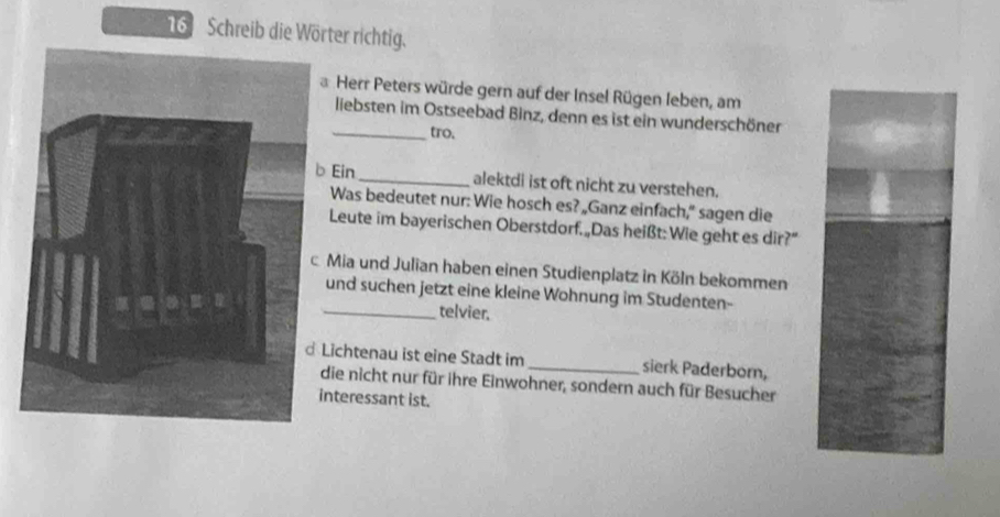 Schreib die Wörter richtig.
Herr Peters würde gern auf der Insel Rügen leben, am
liebsten im Ostseebad Binz, denn es ist ein wunderschöner
_tro.
Ein_ alektdi ist oft nicht zu verstehen.
Was bedeutet nur: Wie hosch es? „Ganz einfach,” sagen die
Leute im bayerischen Oberstdorf.„Das heißt:Wie geht es dir?”
Mia und Julian haben einen Studienplatz in Köln bekommen
und suchen jetzt eine kleine Wohnung im Studenten-
_telvier.
Lichtenau ist eine Stadt im _sierk Paderborn,
die nicht nur für ihre Einwohner, sondern auch für Besucher
nteressant ist.