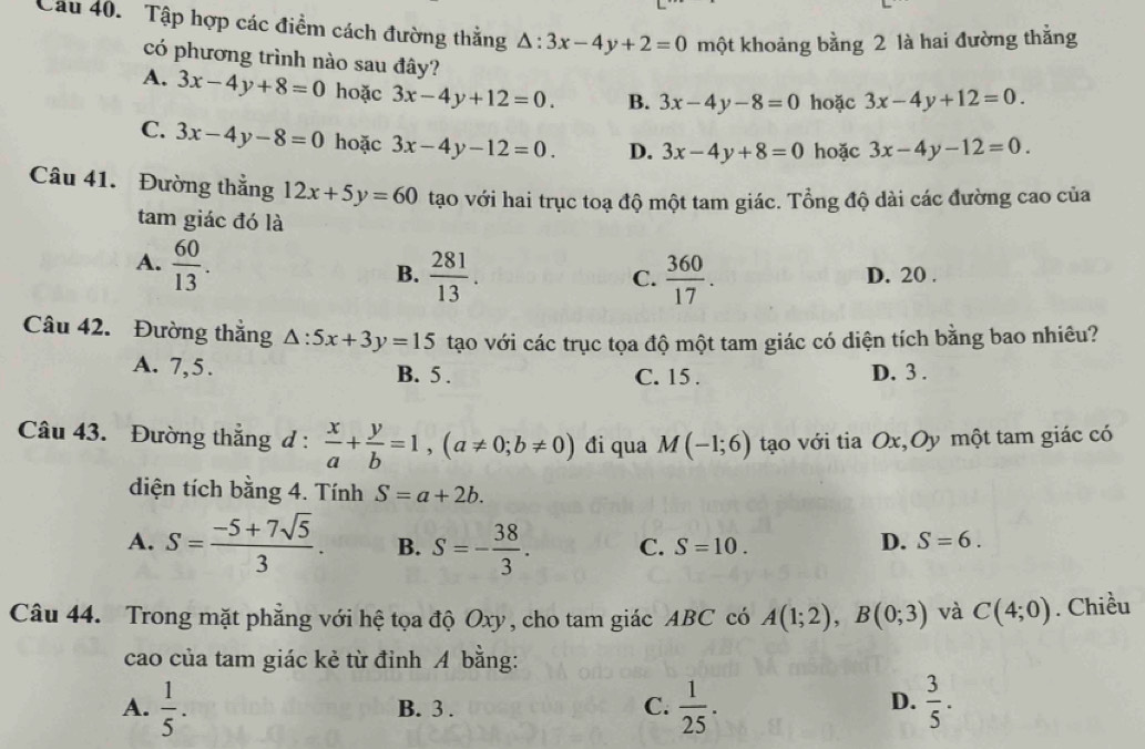 Tập hợp các điểm cách đường thắng △ :3x-4y+2=0 một khoảng bằng 2 là hai đường thắng
có phương trình nào sau đây?
A. 3x-4y+8=0 hoặc 3x-4y+12=0. B. 3x-4y-8=0 hoặc 3x-4y+12=0.
C. 3x-4y-8=0 hoặc 3x-4y-12=0. D. 3x-4y+8=0 hoặc 3x-4y-12=0.
Câu 41. Đường thắng 12x+5y=60 tạo với hai trục toạ độ một tam giác. Tổng độ dài các đường cao của
tam giác đó là
A.  60/13 .
B.  281/13 .  360/17 . D. 20 .
C.
Câu 42. Đường thắng △ :5x+3y=15 tạo với các trục tọa độ một tam giác có diện tích bằng bao nhiêu?
A. 7,5. B. 5 . C. 15 . D. 3 .
Câu 43. Đường thắng d :  x/a + y/b =1,(a!= 0;b!= 0) đi qua M(-1;6) tạo với tia Ox,Oy một tam giác có
diện tích bằng 4. Tính S=a+2b.
A. S= (-5+7sqrt(5))/3 . B. S=- 38/3 . C. S=10.
D. S=6.
Câu 44. Trong mặt phẳng với hệ tọa độ Oxy, cho tam giác ABC có A(1;2),B(0;3) và C(4;0). Chiều
cao của tam giác kẻ từ đỉnh A bằng:
A.  1/5 . B. 3 . C.  1/25 .  3/5 .
D.