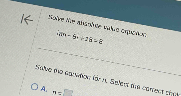 Solve the absolute value equation.
|8n-8|+18=8
Solve the equation for n. Select the correct choic
A. n=□