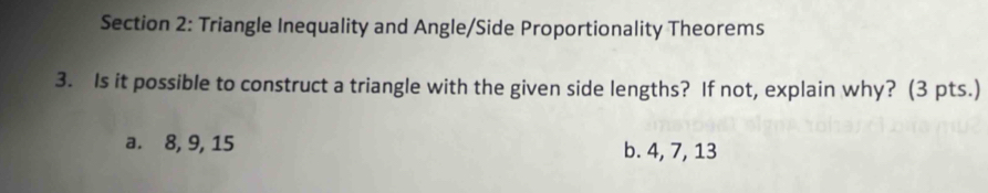 Triangle Inequality and Angle/Side Proportionality Theorems 
3. Is it possible to construct a triangle with the given side lengths? If not, explain why? (3 pts.) 
a. 8, 9, 15 b. 4, 7, 13