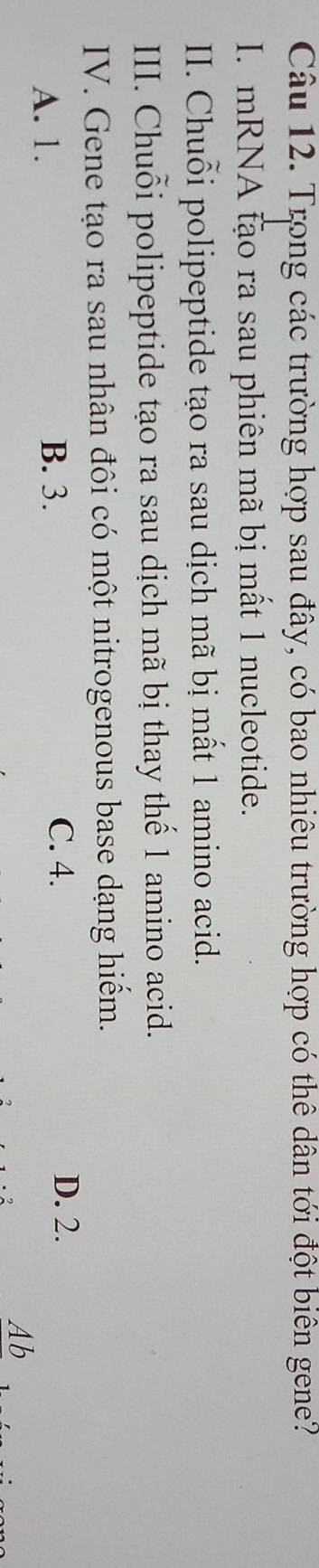 Trong các trường hợp sau đây, có bao nhiêu trường hợp có thê dân tới đột biên gene?
I. mRNA tạo ra sau phiên mã bị mất 1 nucleotide.
II. Chuỗi polipeptide tạo ra sau dịch mã bị mất 1 amino acid.
III. Chuỗi polipeptide tạo ra sau dịch mã bị thay thế 1 amino acid.
IV. Gene tạo ra sau nhân đôi có một nitrogenous base dạng hiểm.
C. 4.
A. 1. B. 3. D. 2.
Ab