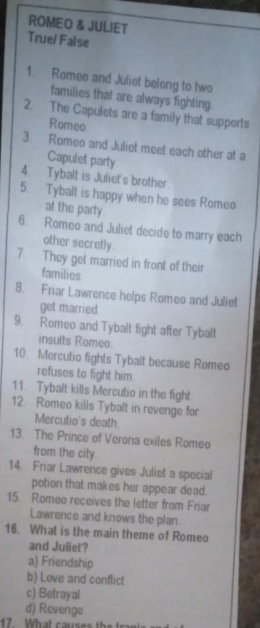 ROMEO & JULIET
True/False
1. Romeo and Juliet belong to two
families that are always fighting.
2. The Capulets are a family that supports
Romeo
3. Romeo and Juliet meet each other at a
Capulet party
4. Tybalt is Juliet's brother
5. Tybalt is happy when he sees Romeo
at the party
6. Romeo and Juliet decide to marry each
other secretly.
7. They get married in front of their
families.
8. Friar Lawrence helps Romeo and Juliet
get married.
9. Romeo and Tybalt fight after Tybalt
insults Romeo.
10 Mercutio fights Tybalt because Romeo
refuses to fight him.
11. Tybalt kills Mercutio in the fight.
12. Romeo kills Tybalt in revenge for
Mercutio's death.
13. The Prince of Verona exiles Romeo
from the city
14. Friar Lawrence gives Juliet a special
potion that makes her appear dead.
15 Romeo receives the letter from Friar
Lawrence and knows the plan
16. What is the main theme of Romeo
and Juliet?
a) Friendship
b) Love and conflict
c) Betrayal
d) Revenge
17 What causes t