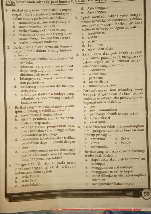 Berilah tanda silang (X) pada huruf a, b, c, d, atau b u 
1. Berikut yang bukan merupakan dampak d. Asia Tenggara
negatif dari perubahan kebudayaan e. Asia Tengah
dalam bidang pertelevisian adalah .... 5. Iptek menjadi faktor yang sangat
a. munculnya sadisme dan pornografi
b. makin mundurnya iptek memengaruhi kehidupan memungkinkan
seseorang mampu berkomunikasi
c. berkembangnya konsumerisme melewati batas-batas negara dengan ....
d. masuknya unsur asing yang tidak a. transportasi
sesuai dengan kepribadian bangsa b. efektif
e. berkembangnya nudisme c. efisien
2. Berikut yang bukan termasuk dampak d. kamuflase
negatif iptek dalam bidang budaya, e. efektif dan efisien
adalah ....
a. Ienyapnya identitas kultural nasional 6. Salah satu dampak iptek adalah
munculnya paham yang mengajarkan
dan lokal
b. informasi yang ada di masyarakat bahwa segala sesuatu ditukar dengan
kebendaan, yang disebut ....
dapat langsung dipublikasikan dan a. hedonisme
diterima oleh masyarakat b. mutualisme
c. hilangnya semangat nasionalisme c. paratisme
dan patriotisme d. materialisme
d. cenderung pragmatisme dan maunya e. monokulturalisme
serba instan
e. terjadinya akulturasi budaya yang 7. Perkembangan ilmu teknologi yang
selanjutnya berkembang menjadi banyak digunakan dalam dunia
kedokteran sebagai alat pemotong atau
budaya massa koperasi mikro adalah ....
3. Berikut yang merupakan dampak positif a. laser
iptek di bidang pendidikan, kecuali .... b. satelit komunikasi
a. siswa menjadi malas belajar c. pembangkit listrik tenaga nuklir
b. sistem pembelajaran tidak harus d. sinyal televisi
melalui tatap muka e. serat optik
c. adanya sistem pengolahan data 8. Issac Newton telah mengembangkan
hasil penilaian yang menggunakan
pemamfaatan teknologi ilmu pengetahuan alam berđasarkan
d. pemenuhan kebutuhan akan fasilitas a. pertanian prinsip-prinsip’.... d. fisika
pendidikan dapat dipenuhi dengan b. kimia e. biologi
cepat c. matematika
e. munculnya media massa, khususnya 9. Berikut yang termasuk ciri-ciri teknologi
media elektronik sebagai sumber
ilmu dan pusat pendidikan tradisional, adalah ....
4. Pengertian "di timur" pada masa a. dapat dikerjakan oleh keterampilan
setempat
perkembangan iptek di wilayah b. menggunakan alat setempat
kekuasaan Islam adalah .... c. menggunakan bahan impor
a. Asia Timur d. dapat dikerjakan oleh keterampilan
b. Asia Barat setempat
c. Asia Selatan e. menggunakan bahan impor
59