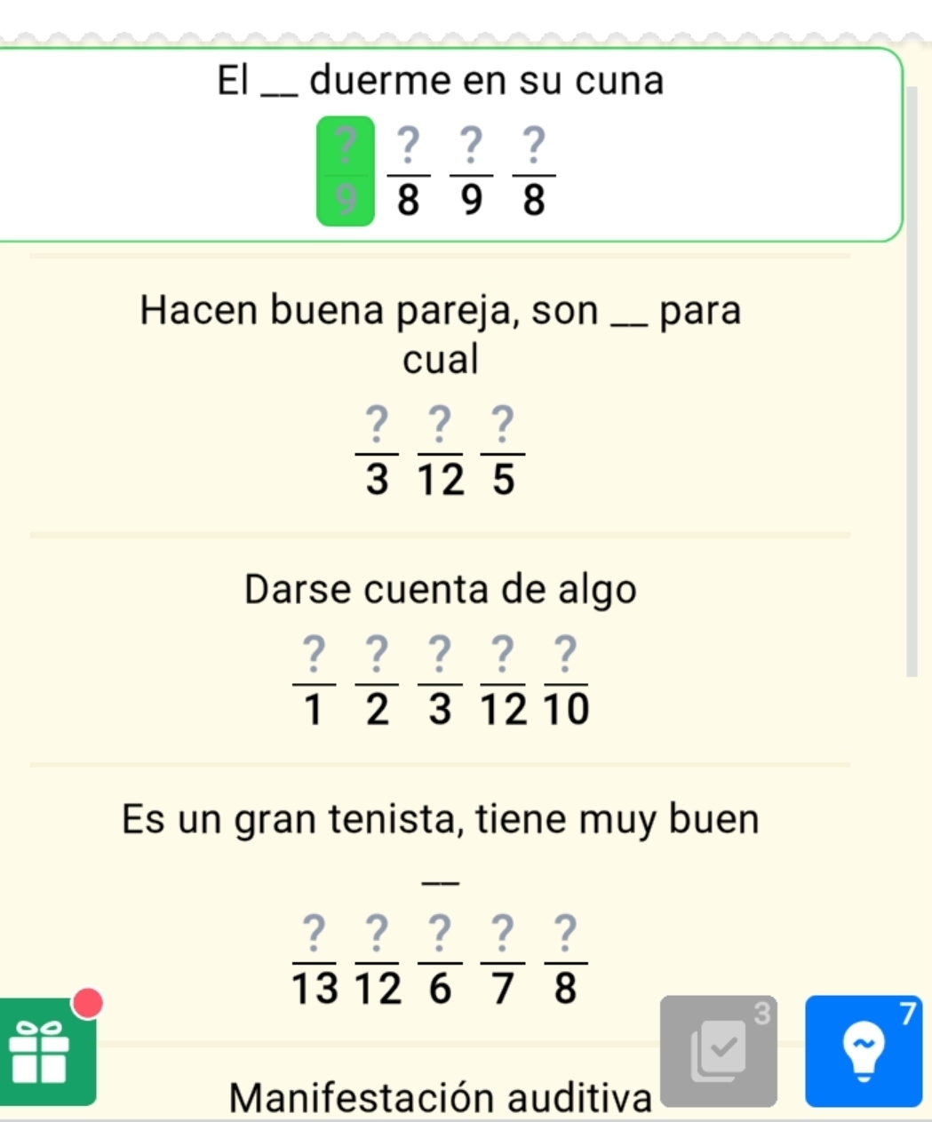 El _duerme en su cuna
 ?/8  ?/9  ?/8 
Hacen buena pareja, son _para 
cual
 ?/3  ?/12  ?/5 
Darse cuenta de algo
 ?/1  ?/2  ?/3  ?/12  ?/10 
Es un gran tenista, tiene muy buen
 ?/13   ?/12   ?/6  ?/7  ?/8 
3 
Manifestación auditiva