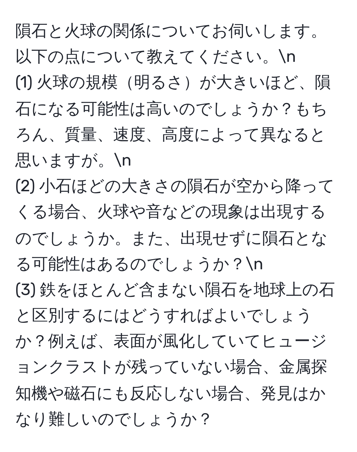 隕石と火球の関係についてお伺いします。以下の点について教えてください。n
(1) 火球の規模明るさが大きいほど、隕石になる可能性は高いのでしょうか？もちろん、質量、速度、高度によって異なると思いますが。n
(2) 小石ほどの大きさの隕石が空から降ってくる場合、火球や音などの現象は出現するのでしょうか。また、出現せずに隕石となる可能性はあるのでしょうか？n
(3) 鉄をほとんど含まない隕石を地球上の石と区別するにはどうすればよいでしょうか？例えば、表面が風化していてヒュージョンクラストが残っていない場合、金属探知機や磁石にも反応しない場合、発見はかなり難しいのでしょうか？