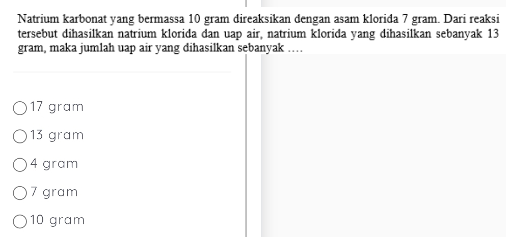 Natrium karbonat yang bermassa 10 gram direaksikan dengan asam klorida 7 gram. Dari reaksi
tersebut dihasilkan natrium klorida dan uap air, natrium klorida yang dihasilkan sebanyak 13
gram, maka jumlah uap air yang dihasilkan sebanyak …...
17 gram
13 gram
4 gram
7 gram
10 gram