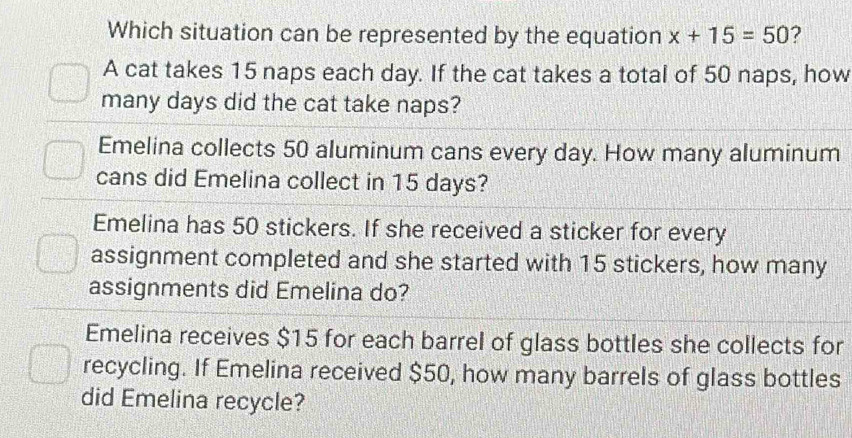 Which situation can be represented by the equation x+15=50 ?
A cat takes 15 naps each day. If the cat takes a total of 50 naps, how
many days did the cat take naps?
Emelina collects 50 aluminum cans every day. How many aluminum
cans did Emelina collect in 15 days?
Emelina has 50 stickers. If she received a sticker for every
assignment completed and she started with 15 stickers, how many
assignments did Emelina do?
Emelina receives $15 for each barrel of glass bottles she collects for
recycling. If Emelina received $50, how many barrels of glass bottles
did Emelina recycle?