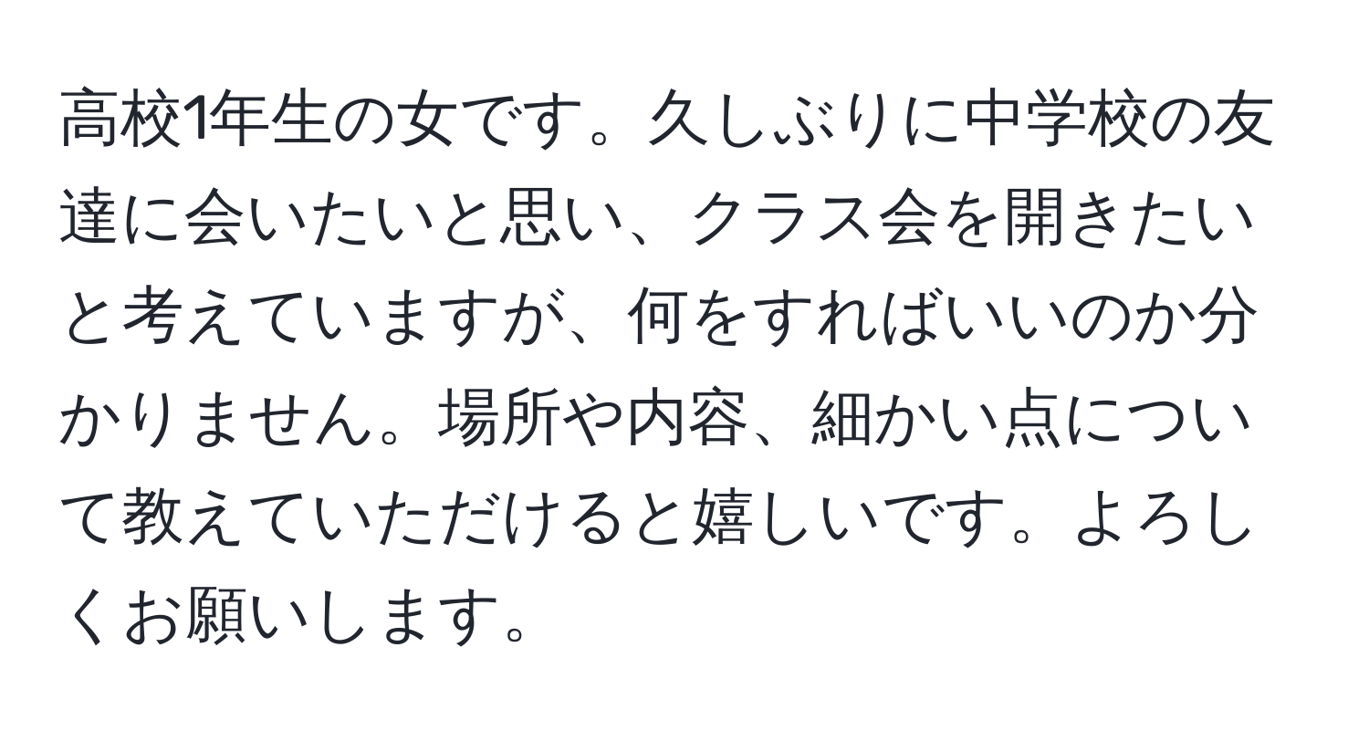 高校1年生の女です。久しぶりに中学校の友達に会いたいと思い、クラス会を開きたいと考えていますが、何をすればいいのか分かりません。場所や内容、細かい点について教えていただけると嬉しいです。よろしくお願いします。