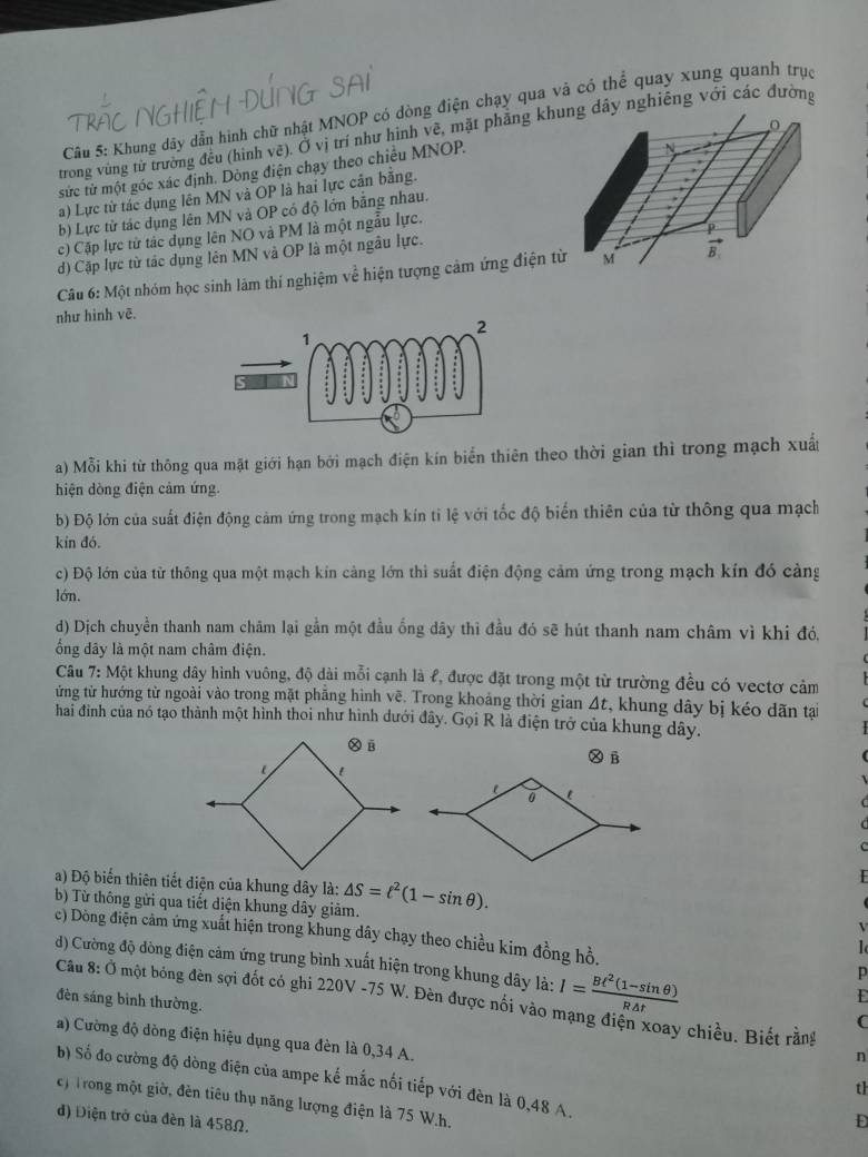 Khung dây dẫn hình chữ nhật MNOP có dòng điện chạy qua và có thể quay xung quanh trục
trong vùng từ trường đều (hình vẽ). Ở vị trí như hình vẽ, mặt phăng khây nghiêng với các đường
sức tử một góc xác định. Dòng điện chạy theo chiều MNOP.
a) Lực từ tác dụng lên MN và OP là hai lực cần bằng.
b) Lực từ tác dụng lên MN và OP có độ lớn bằng nhau.
c) Cặp lực tử tác dụng lên NO và PM là một ngẫu lực.
d) Cặp lực từ tác dụng lên MN và OP là một ngâu lực.
Câu 6: Một nhóm học sinh làm thí nghiệm về hiện tượng cảm ứng điện t
như hinh vẽ.
a) Mỗi khi từ thông qua mặt giới hạn bởi mạch điện kín biển thiên theo thời gian thì trong mạch xuất
hiện dòng điện cảm ứng.
b) Độ lớn của suất điện động cảm ứng trong mạch kín tỉ lệ với tốc độ biến thiên của từ thông qua mạch
kín đó.
c) Độ lớn của từ thông qua một mạch kín cảng lớn thì suất điện động cảm ứng trong mạch kín đó cảng
lớn.
d) Dịch chuyền thanh nam châm lại gần một đầu ống dây thì đầu đó sẽ hút thanh nam châm vì khi đó,
ổng dây là một nam châm điện.
Câu 7: Một khung dây hình vuông, độ dài mỗi cạnh là ℓ, được đặt trong một từ trường đều có vectơ cảm
ửng từ hướng từ ngoài vào trong mặt phẳng hình vẽ. Trong khoảng thời gian Δt, khung dây bị kéo dãn tại
hai đình của nó tạo thành một hình thoi như hình dưới đây. Gọi R là điện trở của khung dây.
Ⓧ B
a) Độ biến thiên tiết diện của khung dây là:
b) Từ thông gửi qua tiết diện khung dây giảm. △ S=ell^2(1-sin θ ).
V
c) Dòng điện cảm ứng xuất hiện trong khung dây chạy theo chiều kim đồng hồ. p
d) Cường độ dòng điện cảm ứng trung bình xuất hiện trong khung dây là: I= (Bt^2(1-sin θ ))/R△ t 
E
Câu 8: Ở một bóng đèn sợi đốt có ghi 220V -75 W. Đèn được nổi vào mạng điện xoay chiều. Biết rằng
đèn sáng bình thường.
C
a) Cường độ dòng điện hiệu dụng qua đèn là 0,34 A.
n
b) Số đo cường độ dòng điện của ampe kế mắc nối tiếp với đèn là 0,48 A.
th
c) Trong một giờ, đèn tiêu thụ năng lượng điện là 75 W.h.
d) Điện trở của đèn là 458Ω.
D