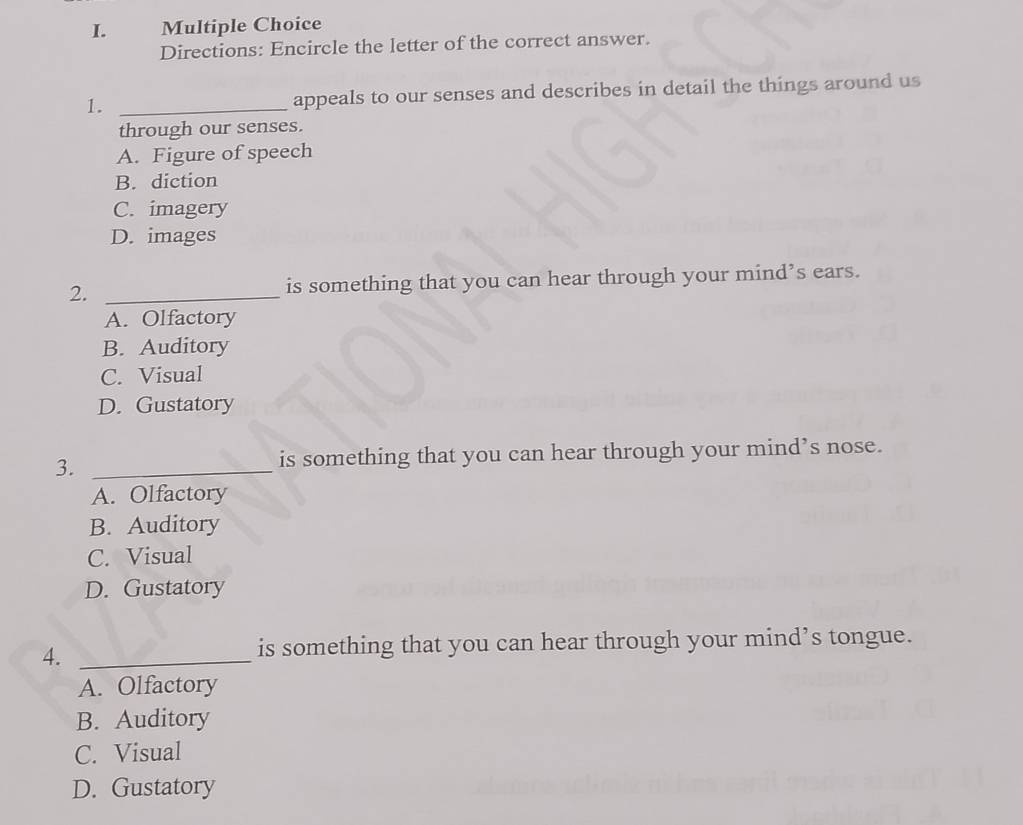Directions: Encircle the letter of the correct answer.
1. _appeals to our senses and describes in detail the things around us
through our senses.
A. Figure of speech
B. diction
C. imagery
D. images
2. _is something that you can hear through your mind’s ears.
A. Olfactory
B. Auditory
C. Visual
D. Gustatory
3. _is something that you can hear through your mind’s nose.
A. Olfactory
B. Auditory
C. Visual
D. Gustatory
4._
is something that you can hear through your mind’s tongue.
A. Olfactory
B. Auditory
C. Visual
D. Gustatory