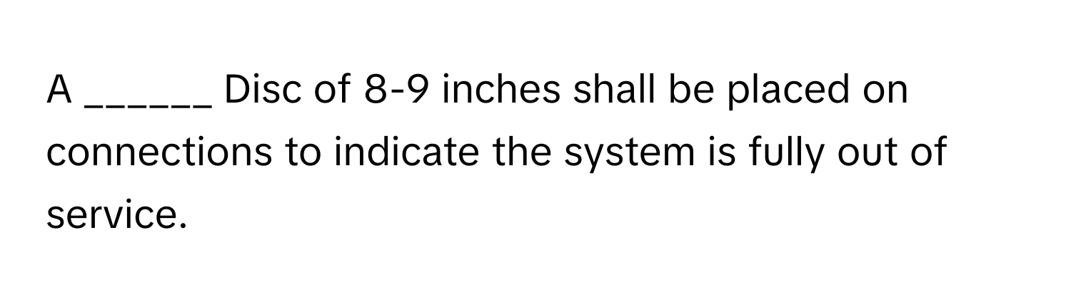 A ______ Disc of 8-9 inches shall be placed on connections to indicate the system is fully out of service.