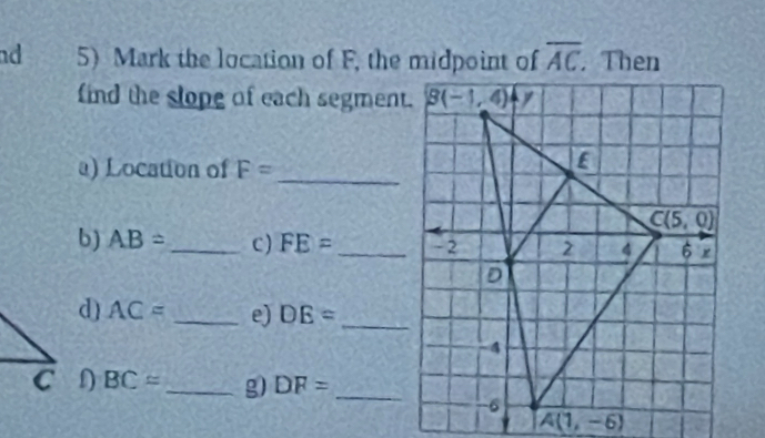 nd 5) Mark the location of F, the midpoint of overline AC
find the slope of each segment.
a) Location of F= _
b) AB= _C) FE= _
d) AC= _e) DE= _
D BC≌ _g) DF= _